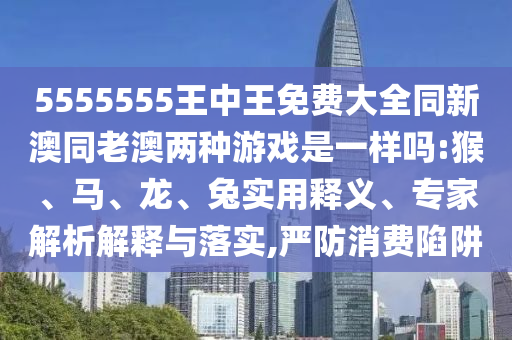 5555555王中王免費大全同新澳同老澳兩種游戲是一樣嗎:猴、馬、龍、兔實用釋義、專家解析解釋與落實,嚴防消費陷阱